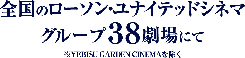 全国のローソン・ユナイテッドシネマ グループ38劇場にて ※YEBISU GARDEN CINEMAを除く