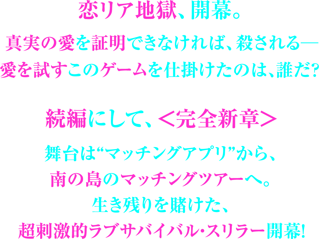 恋リア地獄、開幕。真実の愛を証明できなければ、殺される─愛を試すこのゲームを仕掛けたのは、誰だ？続編にして、＜完全新章＞舞台は“マッチングアプリ”から、南の島のマッチングツアーへ。生き残りを賭けた、超刺激的ラブサバイバル・スリラー開幕！