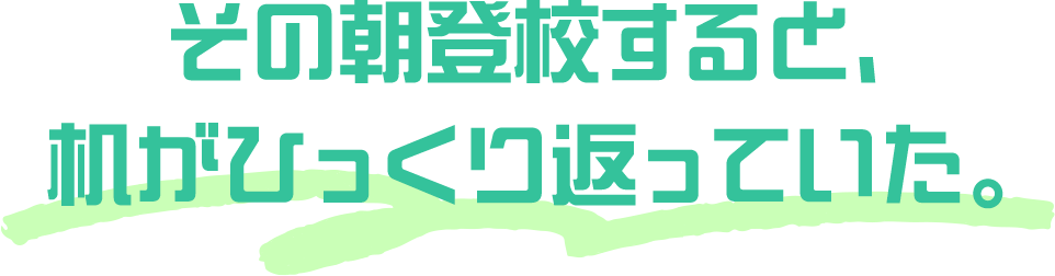 その朝登校すると、机がひっくり返っていた。