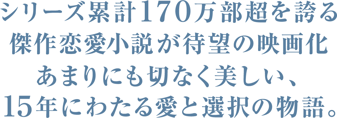 シリーズ累計170万部超を誇る傑作恋愛小説が待望の映画化、あまりにも切なく美しい、15年にわたる愛と選択の物語。